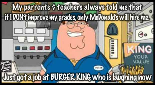 My parents and teachers always told me that if I don't improve my grades, only McDonald's will hire me. Just got a job at BURGER KING, Who is LAUGHING now. 