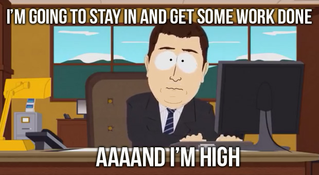 I'm going to stay in, and get some work done. AAAAND I"M HIGH